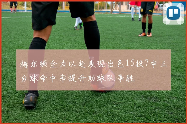 梅尔顿全力以赴表现出色15投7中三分球命中率提升助球队争胜