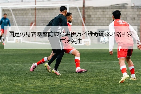国足热身赛暴露防线隐患伊万科维奇调整思路引发广泛关注